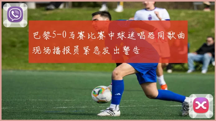 巴黎5-0马赛比赛中球迷唱恐同歌曲现场播报员紧急发出警告