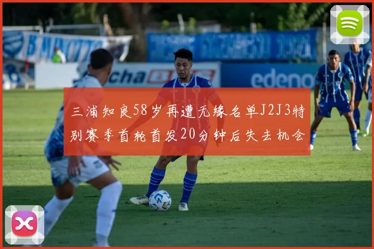 三浦知良58岁再遭无缘名单J2J3特别赛季首轮首发20分钟后失去机会