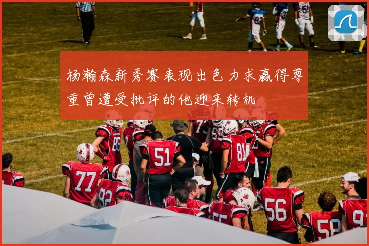 杨瀚森新秀赛表现出色力求赢得尊重曾遭受批评的他迎来转机