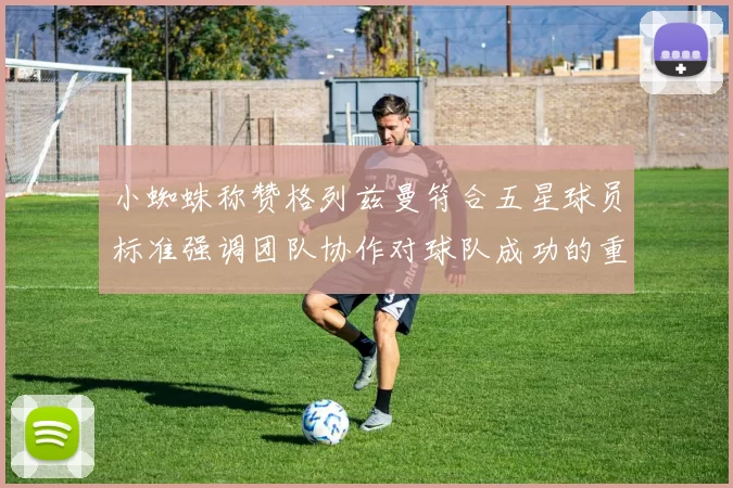 小蜘蛛称赞格列兹曼符合五星球员标准强调团队协作对球队成功的重要性