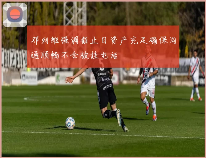 邓利维强调截止日资产充足确保沟通顺畅不会被挂电话