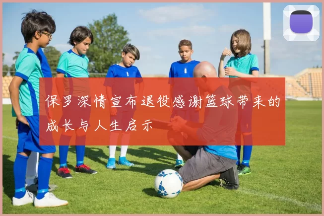 保罗深情宣布退役感谢篮球带来的成长与人生启示