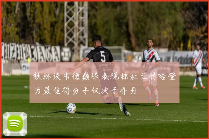 铁林谈韦德巅峰表现称杜兰特哈登为最佳得分手仅次于乔丹