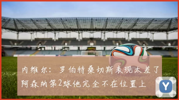 内维尔：罗伯特桑切斯表现太差了阿森纳第2球他完全不在位置上