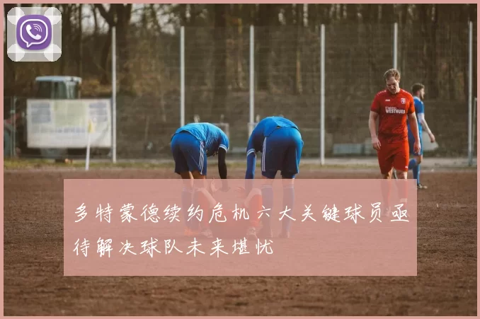 多特蒙德续约危机六大关键球员亟待解决球队未来堪忧