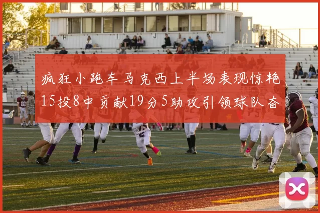 疯狂小跑车马克西上半场表现惊艳15投8中贡献19分5助攻引领球队奋勇争先