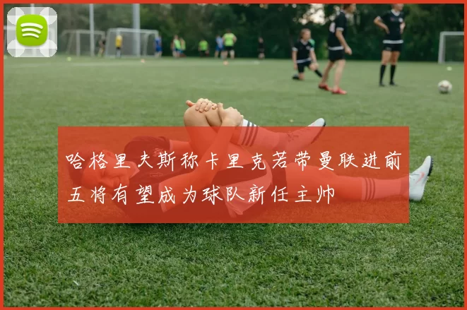 哈格里夫斯称卡里克若带曼联进前五将有望成为球队新任主帅