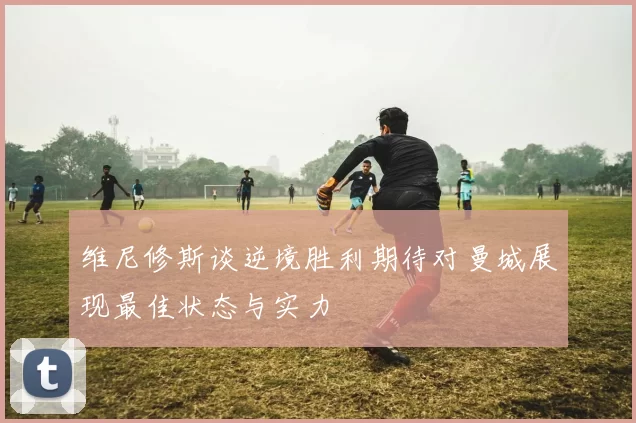 维尼修斯谈逆境胜利期待对曼城展现最佳状态与实力