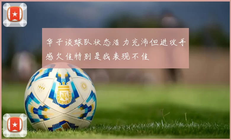 华子谈球队状态活力充沛但进攻手感欠佳特别是我表现不佳