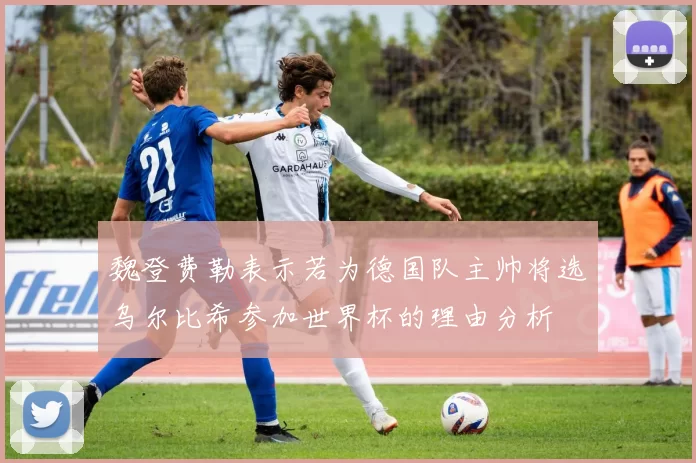 魏登费勒表示若为德国队主帅将选乌尔比希参加世界杯的理由分析