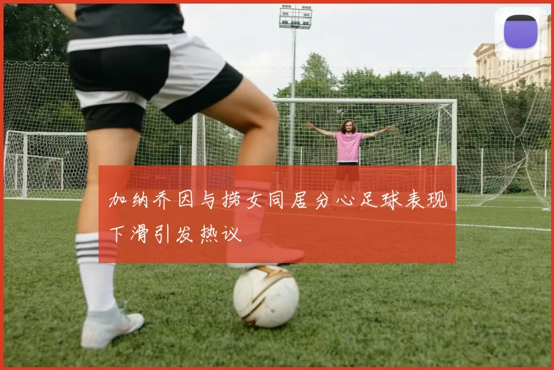 加纳乔因与捞女同居分心足球表现下滑引发热议