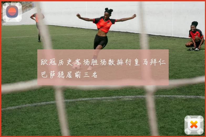 欧冠历史客场胜场数排行皇马拜仁巴萨稳居前三名