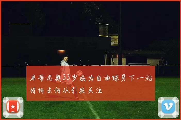 库蒂尼奥33岁成为自由球员下一站将何去何从引发关注