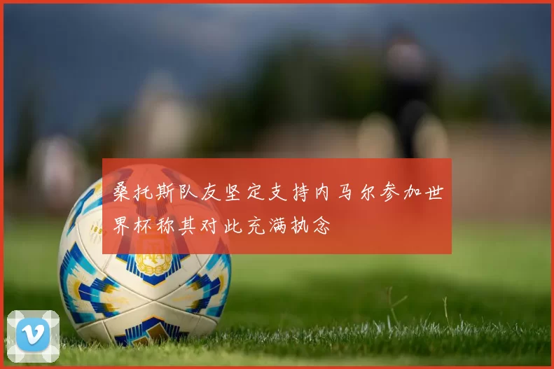 桑托斯队友坚定支持内马尔参加世界杯称其对此充满执念
