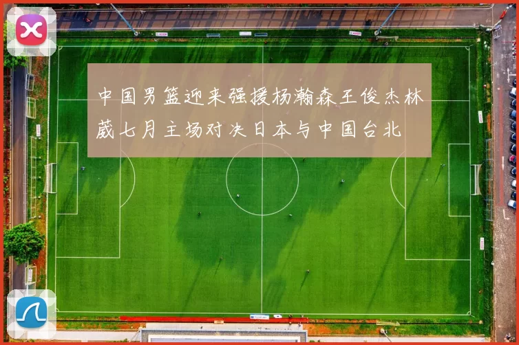中国男篮迎来强援杨瀚森王俊杰林葳七月主场对决日本与中国台北