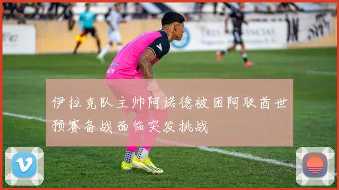 伊拉克队主帅阿诺德被困阿联酋世预赛备战面临突发挑战