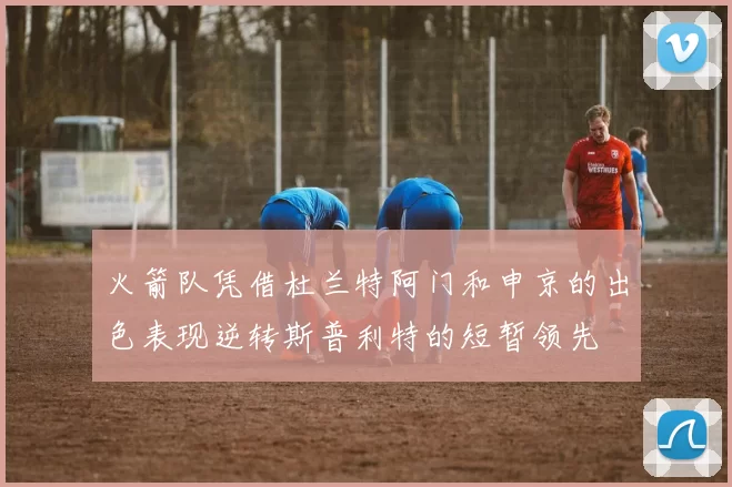 火箭队凭借杜兰特阿门和申京的出色表现逆转斯普利特的短暂领先