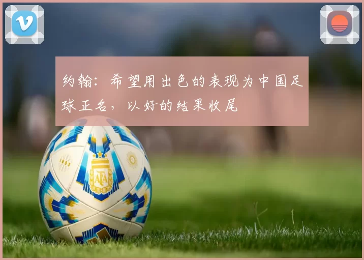 约翰：希望用出色的表现为中国足球正名，以好的结果收尾