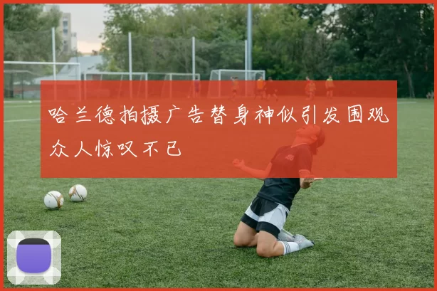 哈兰德拍摄广告替身神似引发围观众人惊叹不已