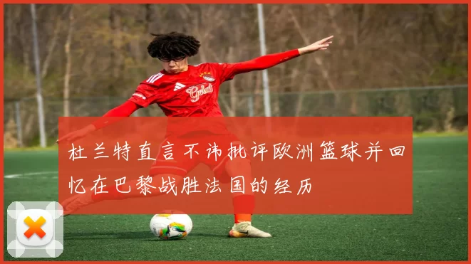 杜兰特直言不讳批评欧洲篮球并回忆在巴黎战胜法国的经历