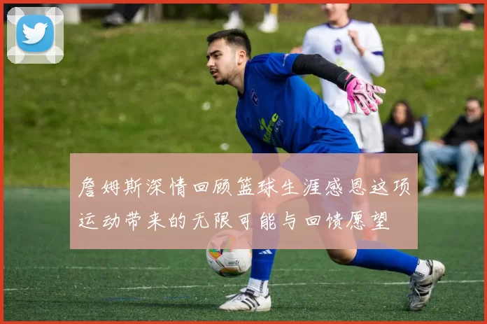 詹姆斯深情回顾篮球生涯感恩这项运动带来的无限可能与回馈愿望