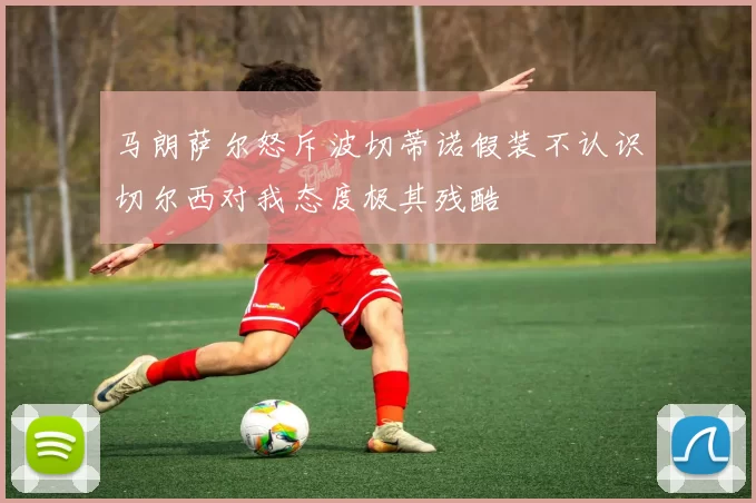 马朗萨尔怒斥波切蒂诺假装不认识切尔西对我态度极其残酷